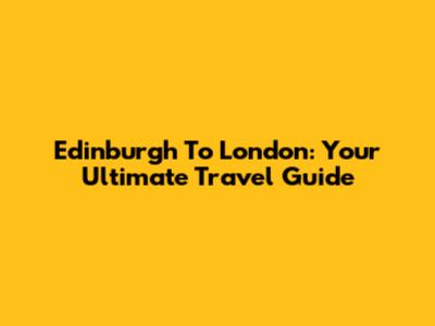 Edinburgh To London: Your Ultimate Travel Guide
