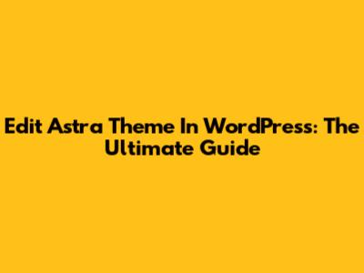 Edit Astra Theme In WordPress: The Ultimate Guide