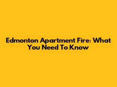 Edmonton Apartment Fire: What You Need To Know