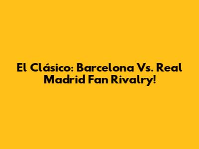 El Clásico: Barcelona Vs. Real Madrid Fan Rivalry!