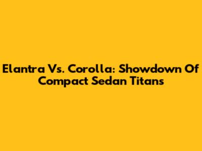 Elantra Vs. Corolla: Showdown Of Compact Sedan Titans