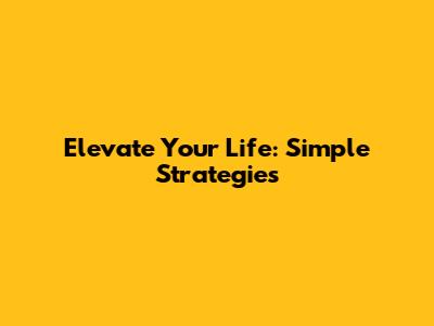 Elevate Your Life: Simple Strategies