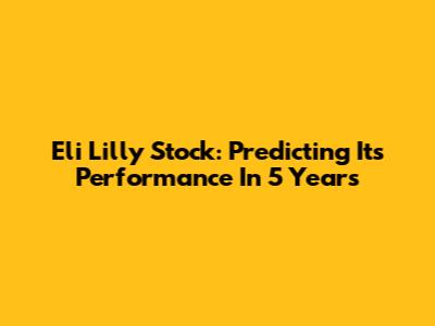 Eli Lilly Stock: Predicting Its Performance In 5 Years