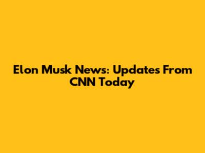 Elon Musk News: Updates From CNN Today