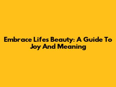 Embrace Life's Beauty: A Guide To Joy And Meaning