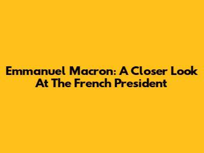 Emmanuel Macron: A Closer Look At The French President