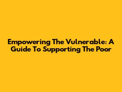 Empowering The Vulnerable: A Guide To Supporting The Poor