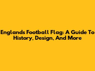 England's Football Flag: A Guide To History, Design, And More