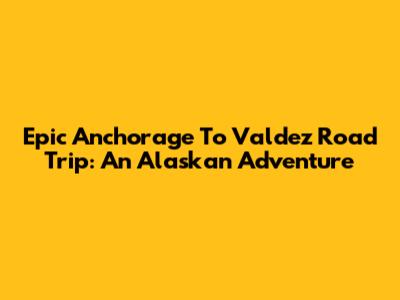Epic Anchorage To Valdez Road Trip: An Alaskan Adventure