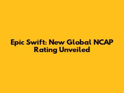 Epic Swift: New Global NCAP Rating Unveiled