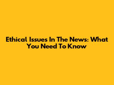 Ethical Issues In The News: What You Need To Know