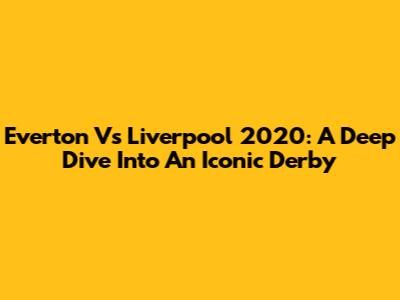 Everton Vs Liverpool 2020: A Deep Dive Into An Iconic Derby