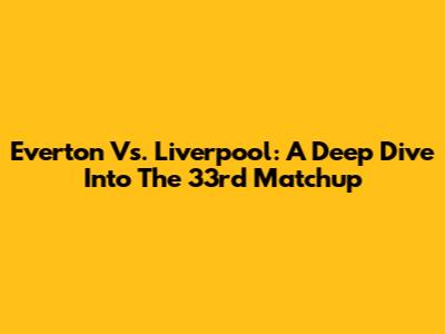 Everton Vs. Liverpool: A Deep Dive Into The 33rd Matchup