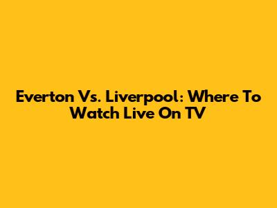 Everton Vs. Liverpool: Where To Watch Live On TV