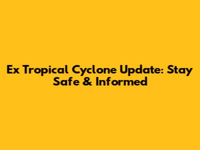 Ex Tropical Cyclone Update: Stay Safe & Informed