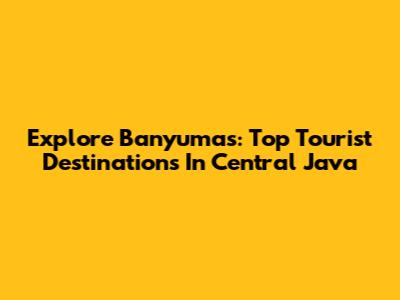 Explore Banyumas: Top Tourist Destinations In Central Java