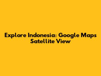 Explore Indonesia: Google Maps Satellite View