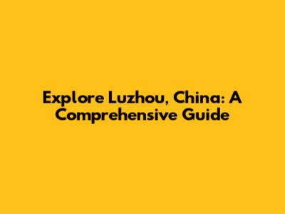Explore Luzhou, China: A Comprehensive Guide