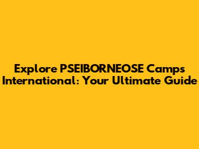 Explore PSEIBORNEOSE Camps International: Your Ultimate Guide