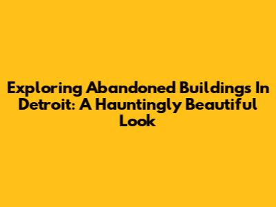 Exploring Abandoned Buildings In Detroit: A Hauntingly Beautiful Look