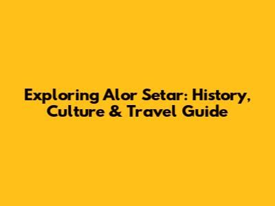 Exploring Alor Setar: History, Culture & Travel Guide