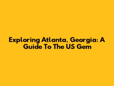Exploring Atlanta, Georgia: A Guide To The US Gem