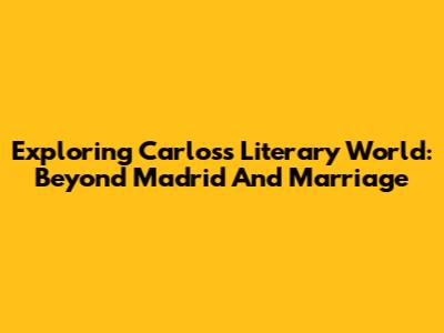 Exploring Carlos's Literary World: Beyond Madrid And Marriage