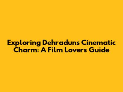 Exploring Dehradun's Cinematic Charm: A Film Lover's Guide