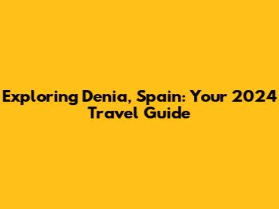 Exploring Denia, Spain: Your 2024 Travel Guide