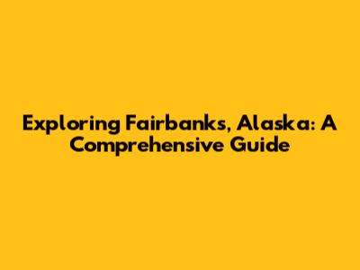 Exploring Fairbanks, Alaska: A Comprehensive Guide