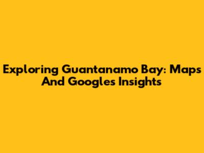 Exploring Guantanamo Bay: Maps And Google's Insights