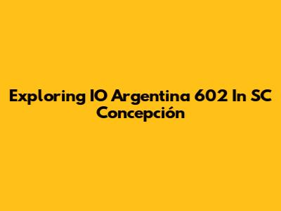 Exploring IO Argentina 602 In SC Concepción