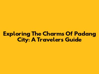 Exploring The Charms Of Padang City: A Traveler's Guide