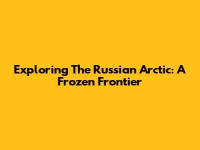 Exploring The Russian Arctic: A Frozen Frontier