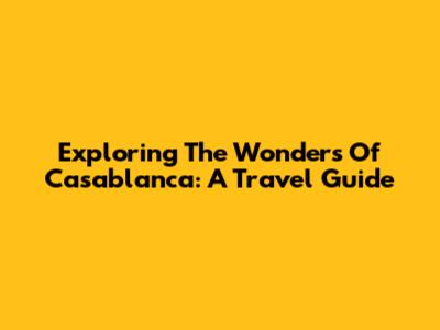Exploring The Wonders Of Casablanca: A Travel Guide