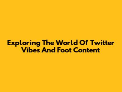 Exploring The World Of Twitter Vibes And Foot Content