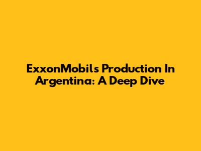 ExxonMobil's Production In Argentina: A Deep Dive