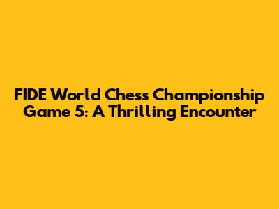 FIDE World Chess Championship Game 5: A Thrilling Encounter