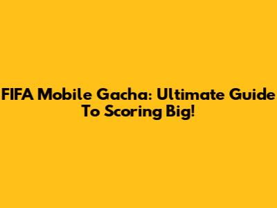 FIFA Mobile Gacha: Ultimate Guide To Scoring Big!