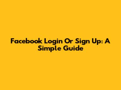 Facebook Login Or Sign Up: A Simple Guide