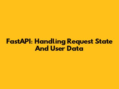 FastAPI: Handling Request State And User Data