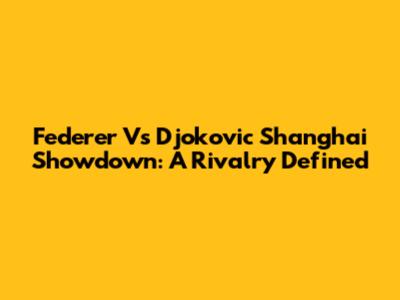 Federer Vs Djokovic Shanghai Showdown: A Rivalry Defined