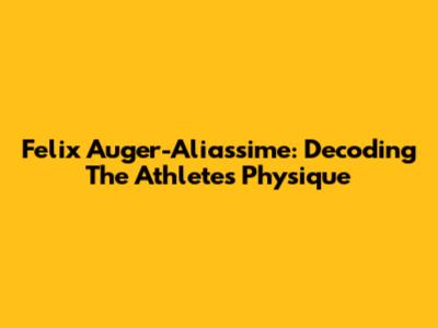 Felix Auger-Aliassime: Decoding The Athlete's Physique