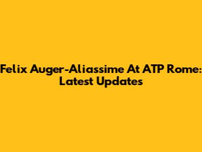 Felix Auger-Aliassime At ATP Rome: Latest Updates