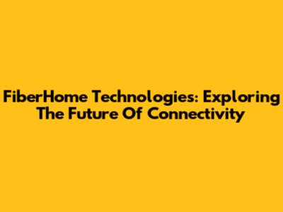 FiberHome Technologies: Exploring The Future Of Connectivity