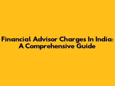 Financial Advisor Charges In India: A Comprehensive Guide