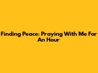 Finding Peace: Praying With Me For An Hour