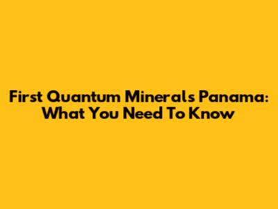 First Quantum Minerals Panama: What You Need To Know
