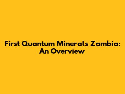 First Quantum Minerals Zambia: An Overview