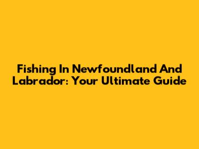 Fishing In Newfoundland And Labrador: Your Ultimate Guide